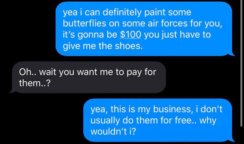 jedi mind tricks - yea i can definitely paint some butterflies on some air forces for you, it's gonna be $100 you just have to give me the shoes. Oh.. wait you want me to pay for them..? yea, this is my business, i don't usually do them for free.. why wou