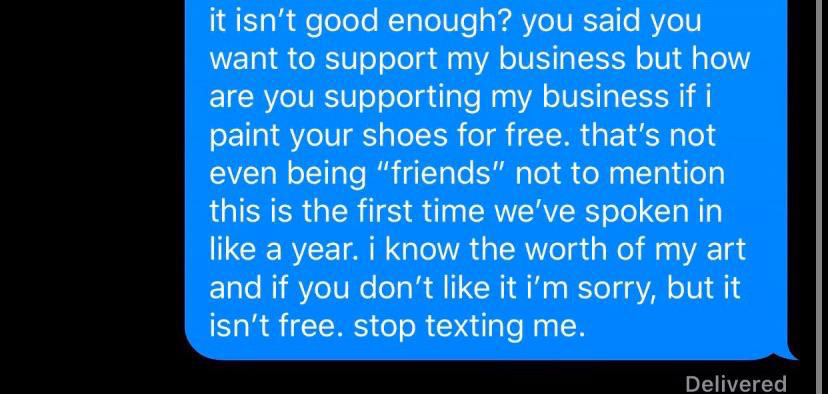 quotes - it isn't good enough? you said you want to support my business but how are you supporting my business if i paint your shoes for free. that's not even being "friends" not to mention this is the first time we've spoken in a year. i know the worth o