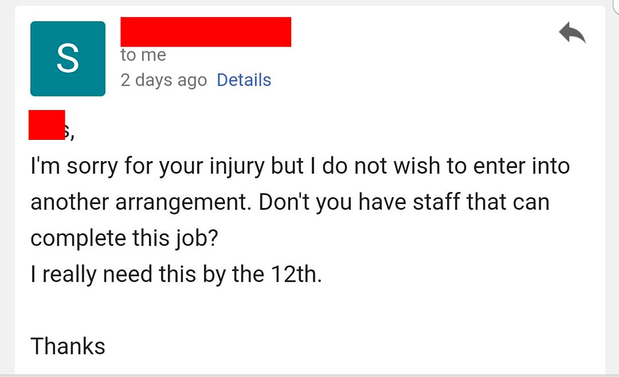 angle - to me 2 days ago Details I'm sorry for your injury but I do not wish to enter into another arrangement. Don't you have staff that can complete this job? I really need this by the 12th. Thanks