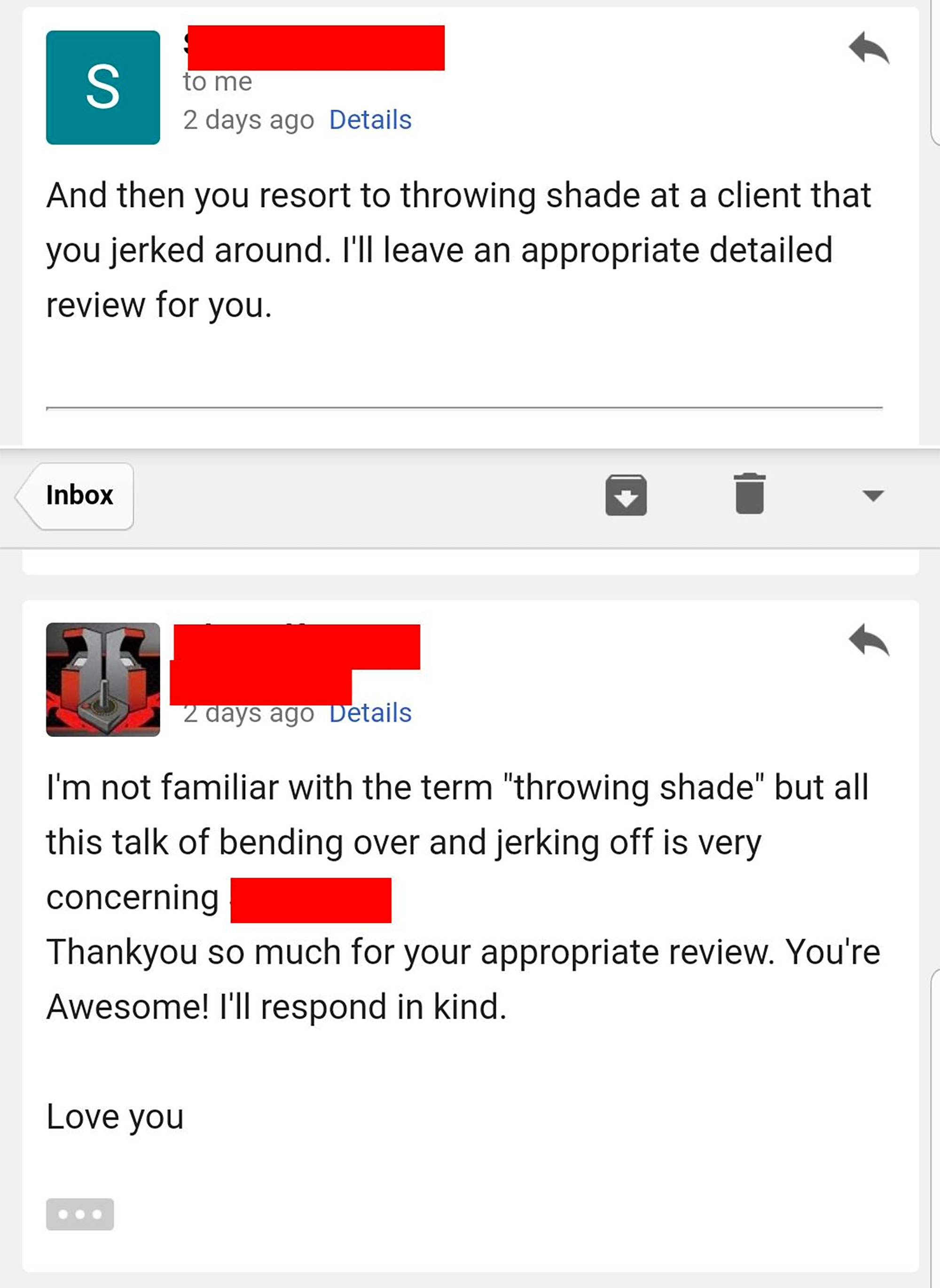 web page - to me 2 days ago Details And then you resort to throwing shade at a client that you jerked around. I'll leave an appropriate detailed review for you. Inbox 2 days ago Details I'm not familiar with the term "throwing shade" but all this talk of 
