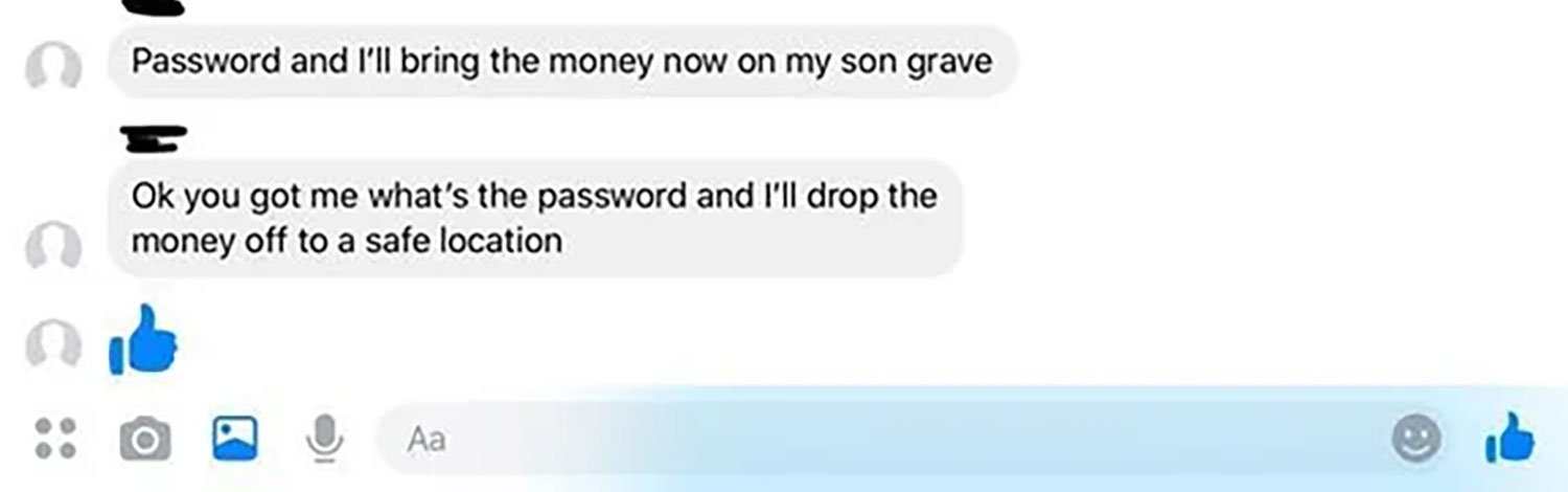 Password and I'll bring the money now on my son grave Ok you got me what's the password and I'll drop the money off to a safe location O O O Aa