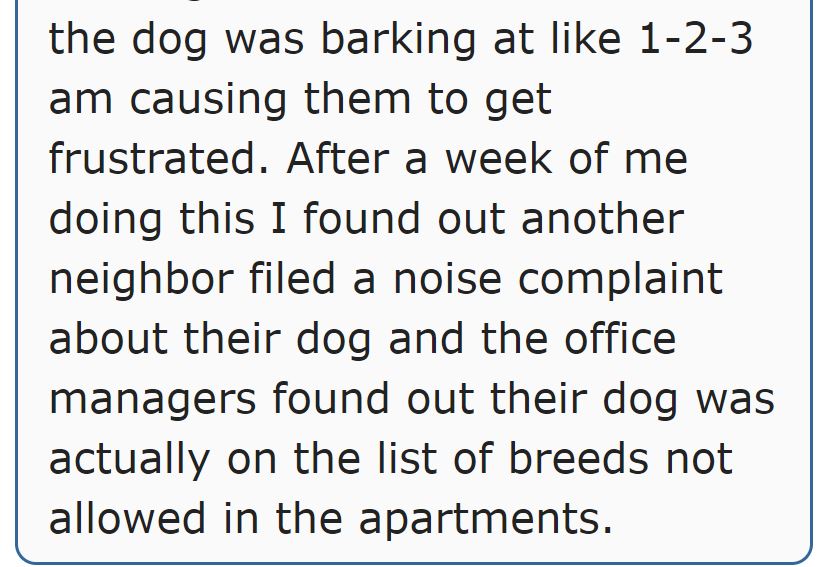 angle - the dog was barking at 123 am causing them to get frustrated. After a week of me doing this I found out another neighbor filed a noise complaint about their dog and the office managers found out their dog was actually on the list of breeds not all