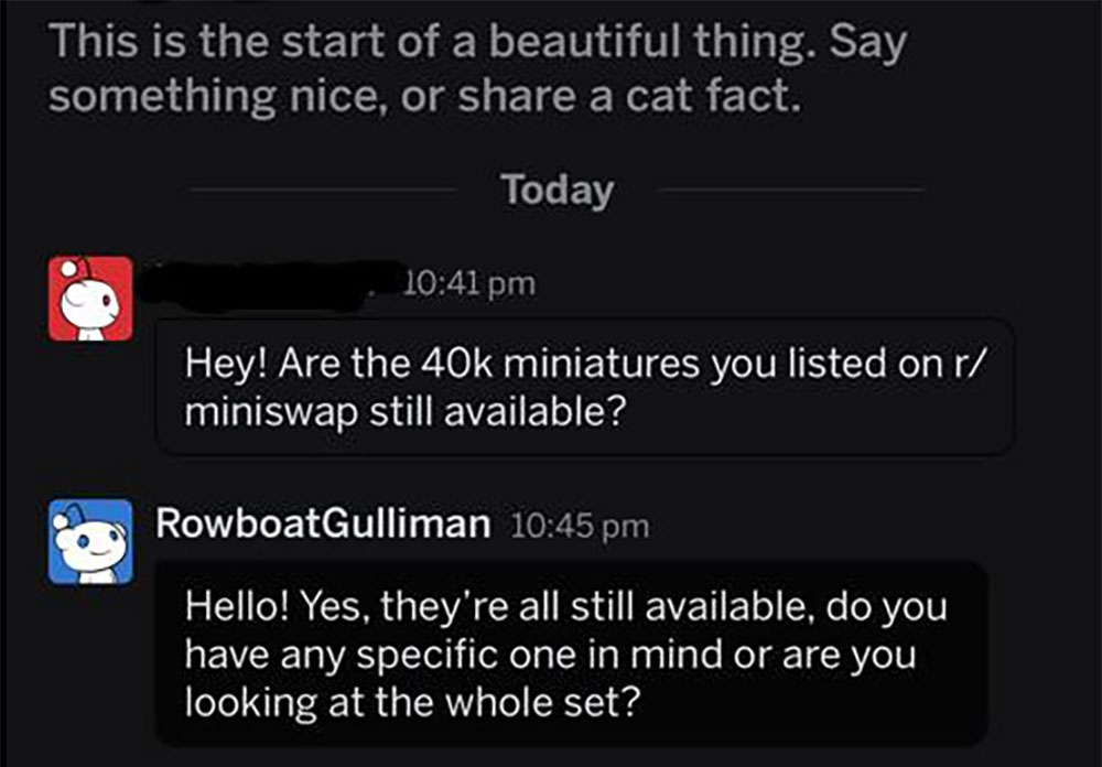 software - This is the start of a beautiful thing. Say something nice, or a cat fact. Today Hey! Are the 40k miniatures you listed on r miniswap still available? RowboatGulliman Hello! Yes, they're all still available, do you have any specific one in mind