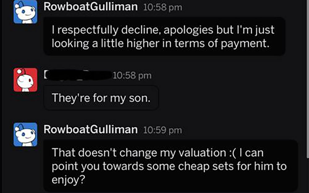 multimedia - RowboatGulliman Trespectfully decline, apologies but I'm just looking a little higher in terms of payment. They're for my son. RowboatGulliman That doesn't change my valuation I can point you towards some cheap sets for him to enjoy?
