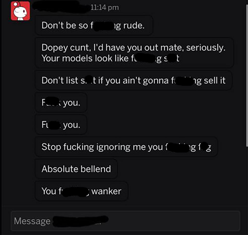 screenshot - Don't be so f g rude. Dopey cunt, I'd have you out mate, seriously. Your models look figst Don't list s. t if you ain't gonna fing sell it F. you. Fi you. Stop fucking ignoring me you gz Absolute bellend You f wanker Message