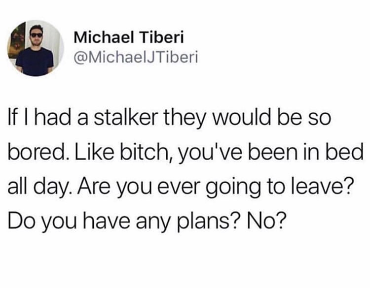 cauliflower is life - Michael Tiberi If I had a stalker they would be so bored. bitch, you've been in bed all day. Are you ever going to leave? Do you have any plans? No?
