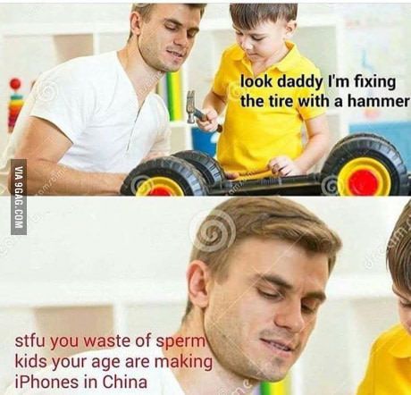 look what kids your age are making - look daddy I'm fixing the tire with a hammer Via 9GAG.Com stfu you waste of sperm kids your age are making iPhones in China