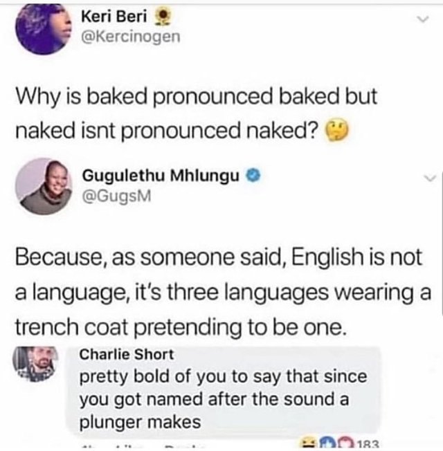 english is a beautiful language - Keri Beri Why is baked pronounced baked but naked isnt pronounced naked? Gugulethu Mhlungu Because, as someone said, English is not a language, it's three languages wearing a trench coat pretending to be one. Charlie Shor