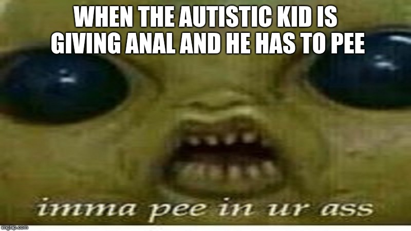 offensive autistic memes - When The Autistic Kid Is Giving Anal And He Has To Pee imma pee in ur ass