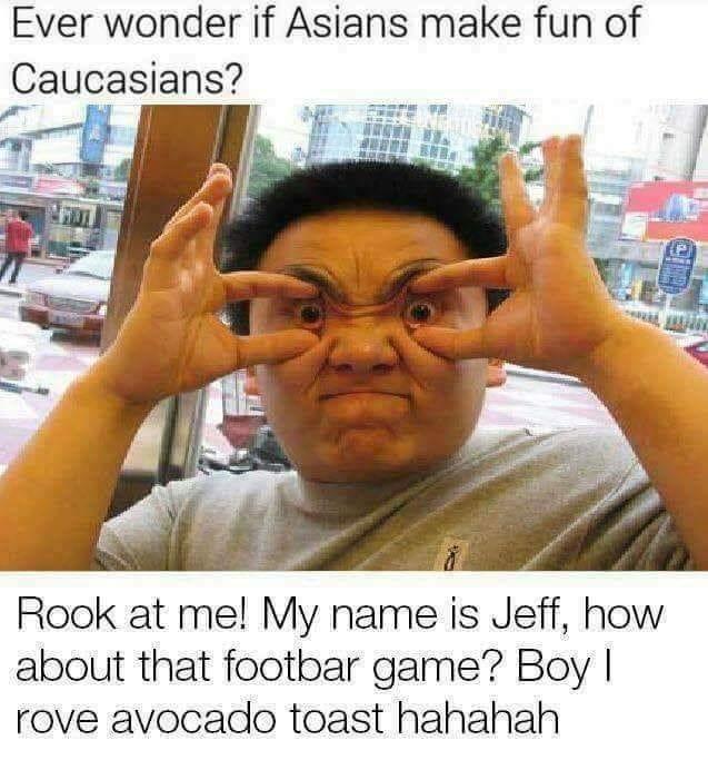 asian making fun of caucasian meme - Ever wonder if Asians make fun of Caucasians? Rook at me! My name is Jeff, how about that footbar game? Boy rove avocado toast hahahah