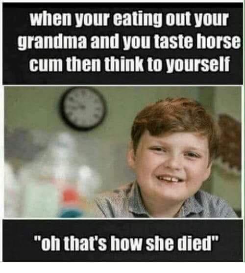 dark very offensive memes - when your eating out your grandma and you taste horse cum then think to yourself "oh that's how she died"