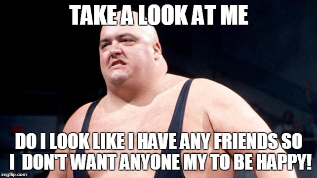 king kong bundy meme - Take A Look At Me Do I Look I Have Any Friends So I Dont Want Anyone My To Be Happy! imgflip.com
