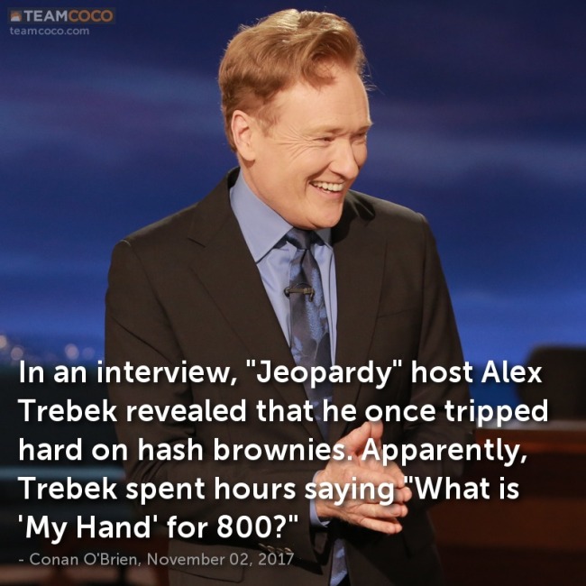 photo caption - Teamcoco teamcoco.com In an interview, "Jeopardy" host Alex Trebek revealed that he once tripped hard on hash brownies. Apparently, Trebek spent hours saying "What is "My Hand' for 800?" Conan O'Brien, ,
