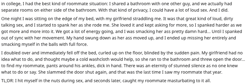 document - in college, I had the best kind of roommate situation I d a bathroom with one other guy, and we actually had separate rooms on either side of the bathroom. With that kind of privacy, I could have a lot of loud sex. And I did. One night I was si