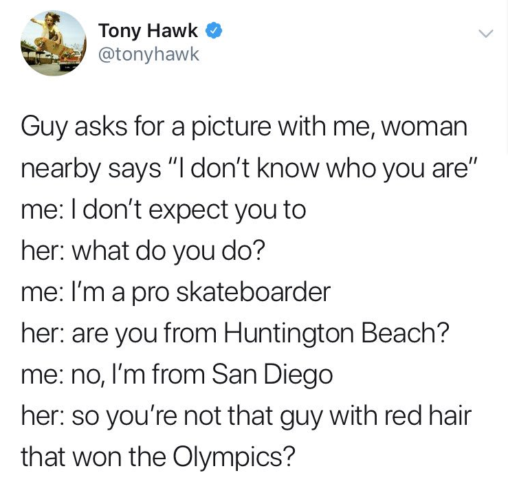 angle - Tony Hawk Guy asks for a picture with me, woman nearby says "I don't know who you are" me I don't expect you to her what do you do? me I'm a pro skateboarder her are you from Huntington Beach? me no, I'm from San Diego her so you're not that guy w