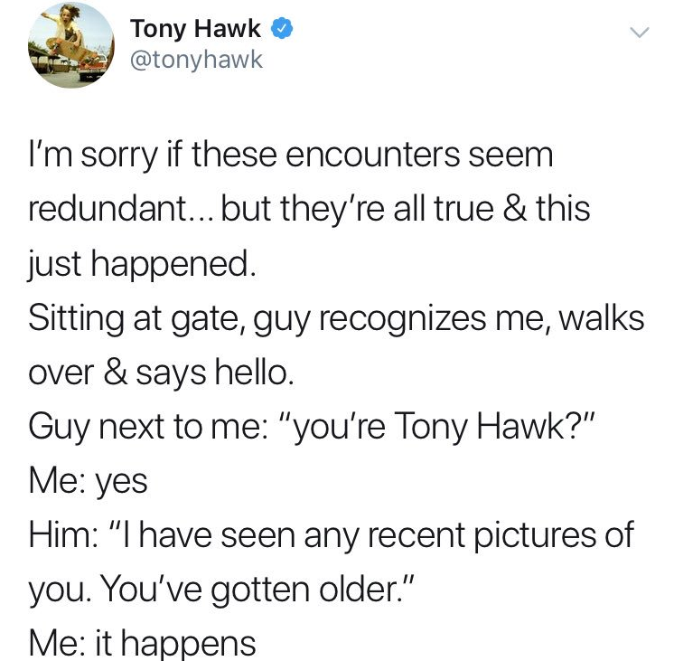 angle - Tony Hawk I'm sorry if these encounters seem redundant... but they're all true & this just happened. Sitting at gate, guy recognizes me, walks over & says hello. Guy next to me "you're Tony Hawk?" Me yes Him "I have seen any recent pictures of you