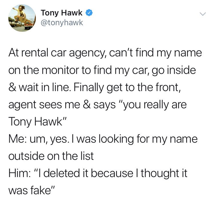 Tony Hawk - Tony Hawk At rental car agency, can't find my name on the monitor to find my car, go inside & wait in line. Finally get to the front, agent sees me & says "you really are Tony Hawk" Me um, yes. I was looking for my name outside on the list Him