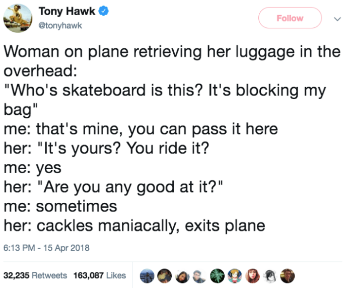 funny tony hawk tweets - Tony Hawk v Woman on plane retrieving her luggage in the overhead "Who's skateboard is this? It's blocking my bag" me that's mine, you can pass it here her "It's yours? You ride it? me yes her "Are you any good at it?" me sometime