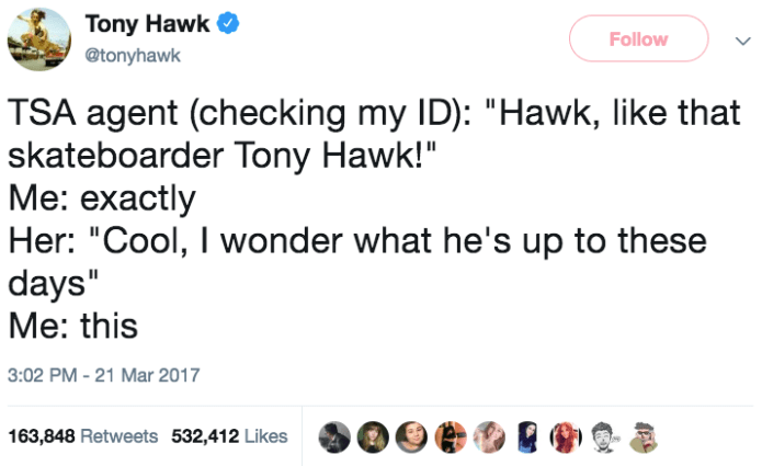 tony hawk's existential nightmare - Tony Hawk Tsa agent checking my Id "Hawk, that skateboarder Tony Hawk!" Me exactly Her "Cool, I wonder what he's up to these days" Me this 163,848 532,412 900 @@ @