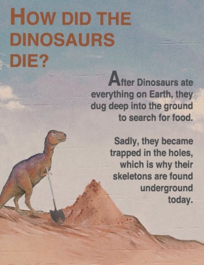 fact fake science - How Did The Dinosaurs Die? After Dinosaurs ate everything on Earth, they dug deep into the ground to search for food. Sadly, they became trapped in the holes, which is why their skeletons are found underground today.