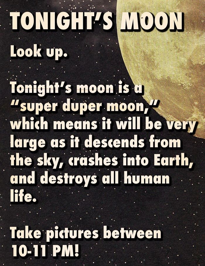 fact fakescience moon - Tonight'S Moon Look up. Tonight's moon is a "super duper moon," which means it will be very large as it descends from the sky, crashes into Earth, and destroys all human life. Take pictures between 1011 Pm!
