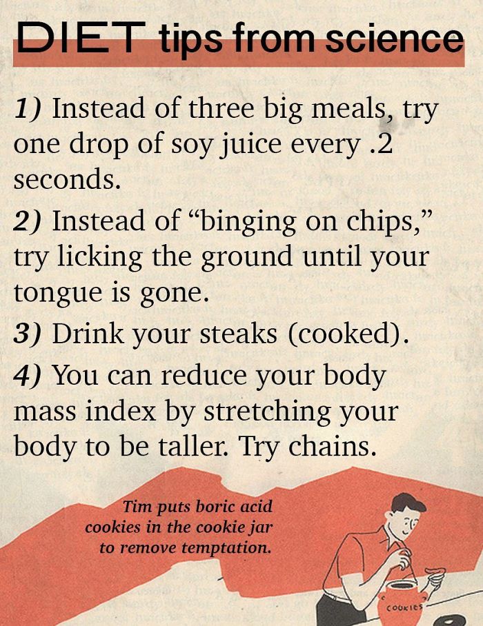 fact funny fake advice - Diet tips from science 1 Instead of three big meals, try one drop of soy juice every .2 seconds. 2 Instead of binging on chips, try licking the ground until your tongue is gone. 3 Drink your steaks cooked. 4 You can reduce your bo