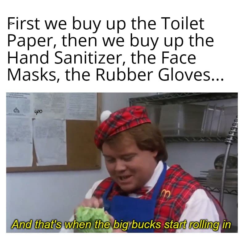 that's when the big bucks start rolling - First we buy up the Toilet Paper, then we buy up the Hand Sanitizer, the Face Masks, the Rubber Gloves... yo And that's when the big bucks start rolling in