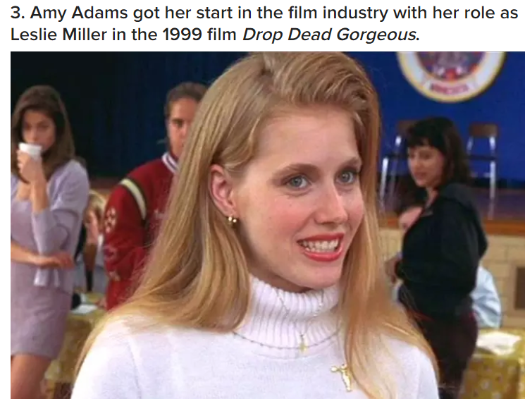 blonde amy adams - 3. Amy Adams got her start in the film industry with her role as Leslie Miller in the 1999 film Drop Dead Gorgeous.
