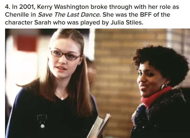 washington save the last dance - 4. In 2001, Kerry Washington broke through with her role as Chenille in Save The Last Dance. She was the Bff of the character Sarah who was played by Julia Stiles.
