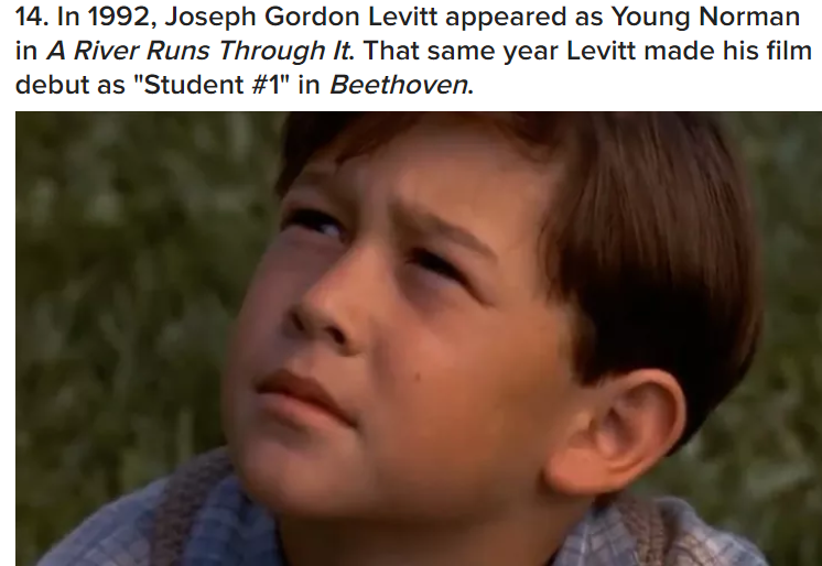 14. In 1992, Joseph Gordon Levitt appeared as Young Norman in A River Runs Through it. That same year Levitt made his film debut as "Student " in Beethoven.