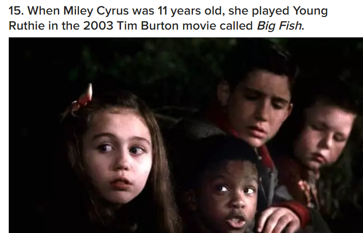 miley cyrus big fish - 15. When Miley Cyrus was 11 years old, she played Young Ruthie in the 2003 Tim Burton movie called Big Fish.