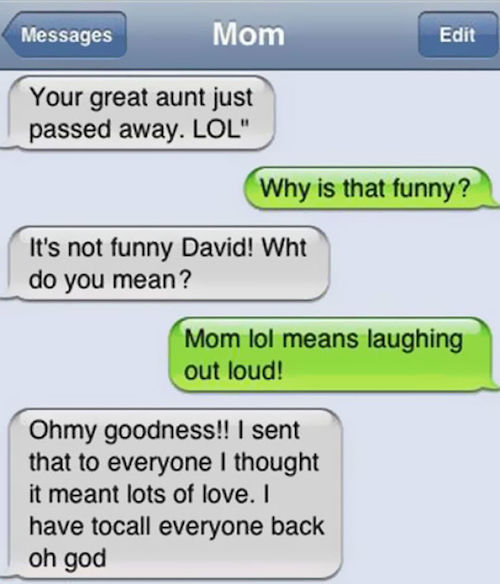 funny parent texts - Messages Mom Edit Your great aunt just passed away. Lol" Why is that funny? It's not funny David! Wht do you mean? Mom lol means laughing out loud! Ohmy goodness!! I sent that to everyone I thought it meant lots of love. I have tocall