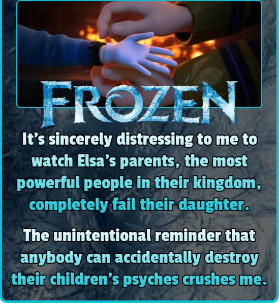 frozen (2013) - Frozen It's sincerely distressing to me to watch Elsa's parents, the most powerful people in their kingdom, completely fail their daughter. The unintentional reminder that anybody can accidentally destroy their children's psyches crushes m