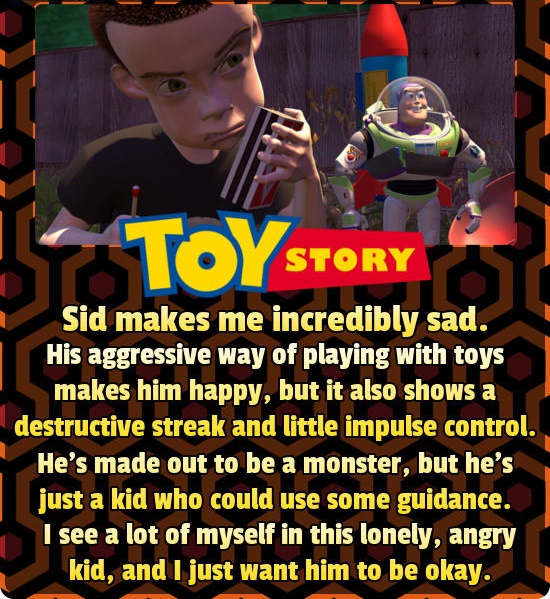 14 Toy Story Story Sid makes me incredibly sad. His aggressive way of playing with toys makes him happy, but it also shows a destructive streak and little impulse control. He's made out to be a monster, but he's just a kid who could use some guidance. I…