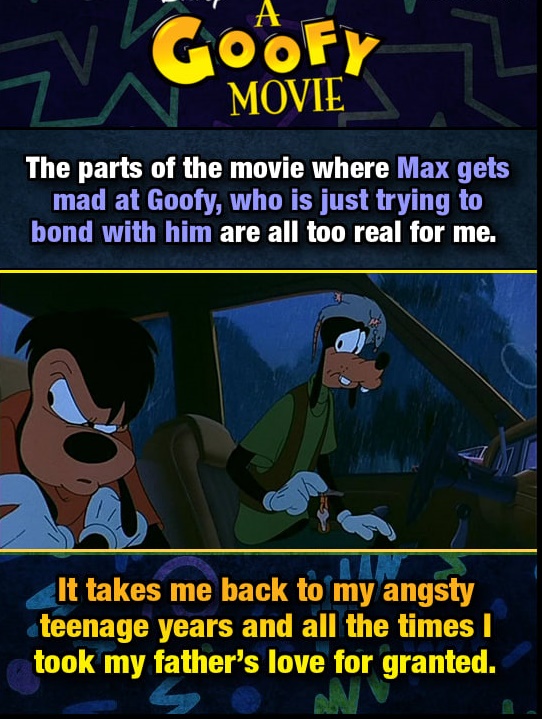 cartoon - Tv Goofy A Oof Movie The parts of the movie where Max gets mad at Goofy, who is just trying to bond with him are all too real for me. It takes me back to my angsty teenage years and all the times took my father's love for granted.