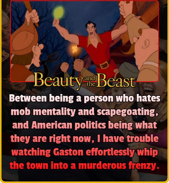 rabble rouser - Beauty and Beast Between being a person who hates mob mentality and scapegoating, and American politics being what they are right now, I have trouble watching Gaston effortlessly whip the town into a murderous frenzy.