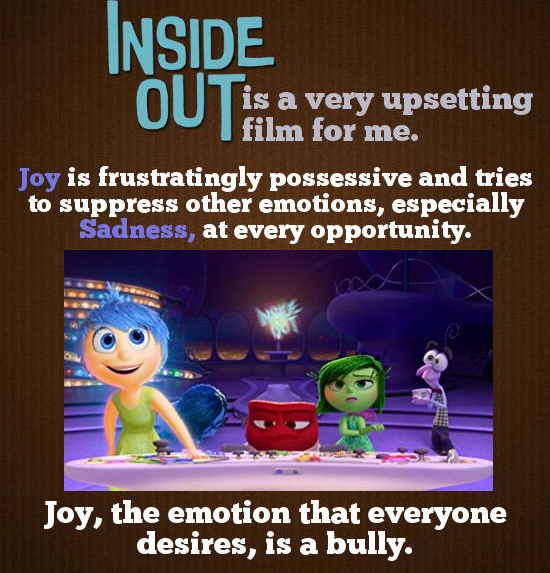 play - Inside is a very upsetting I film for me. Joy is frustratingly possessive and tries to suppress other emotions, especially Sadness, at every opportunity. Joy, the emotion that everyone desires, is a bully.