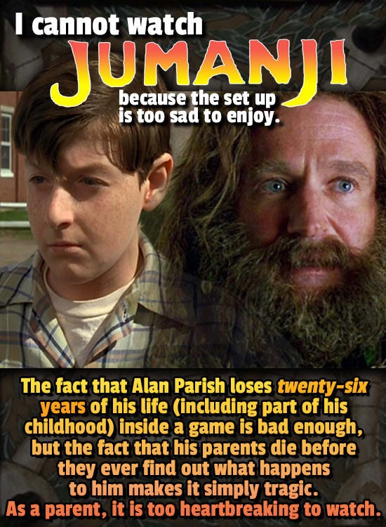beard - I cannot Mtanji I cannot watch because the set up is too sad to enjoy. The fact that Alan Parish loses twentysix years of his life including part of his childhood inside a game is bad enough, but the fact that his parents die before they ever find