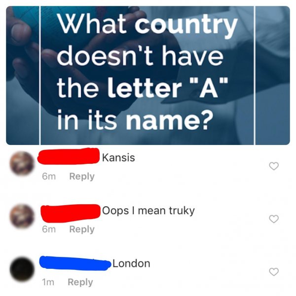 country doesn t have - What country doesn't have the letter "A" in its name? Kansis 6m Oops I mean truky 6m London 1m