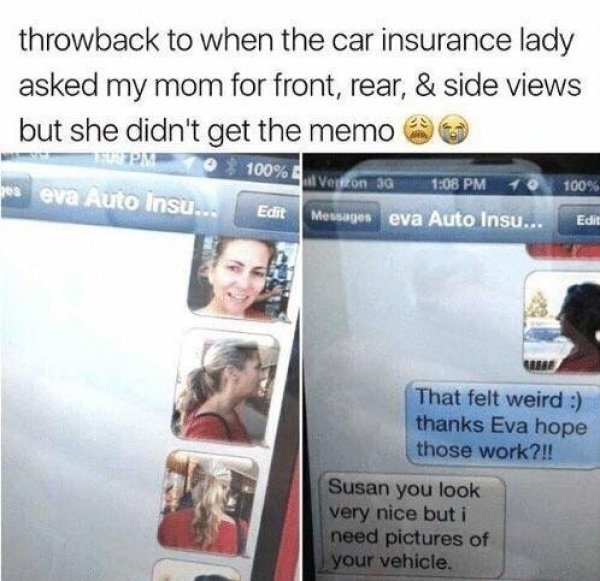 car insurance lady - throwback to when the car insurance lady asked my mom for front, rear, & side views but she didn't get the memo 1% 100% eva Auto Insu... Edit Messages eva Auto Insu... Wpm Veton 3G 100% e Edit That felt weird thanks Eva hope those wor