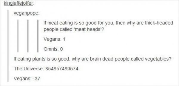 vegans getting owned - kingjaffejoffer veganpope If meat eating is so good for you, then why are thickheaded people called 'meat heads'? Vegans 1 Omnis 0 If eating plants is so good, why are brain dead people called vegetables? The Universe 854857489574 V