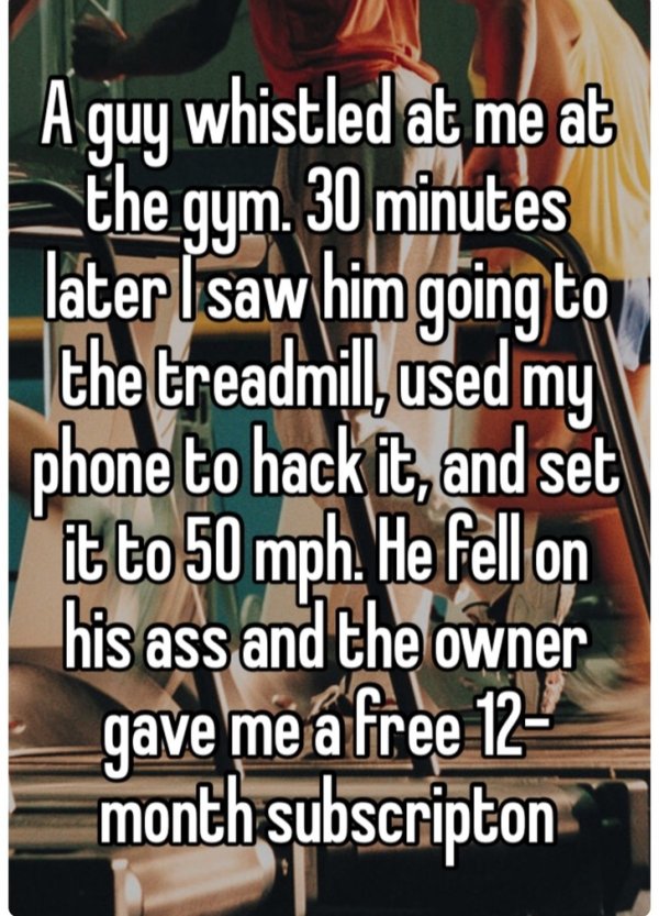 Gym - A guy whistled at me at the gym. 30 minutes later I saw him going to the treadmill used my phone to hack it, and set it to 50 mph. He fell on his ass and the owner gave me a free 12 month subscripton