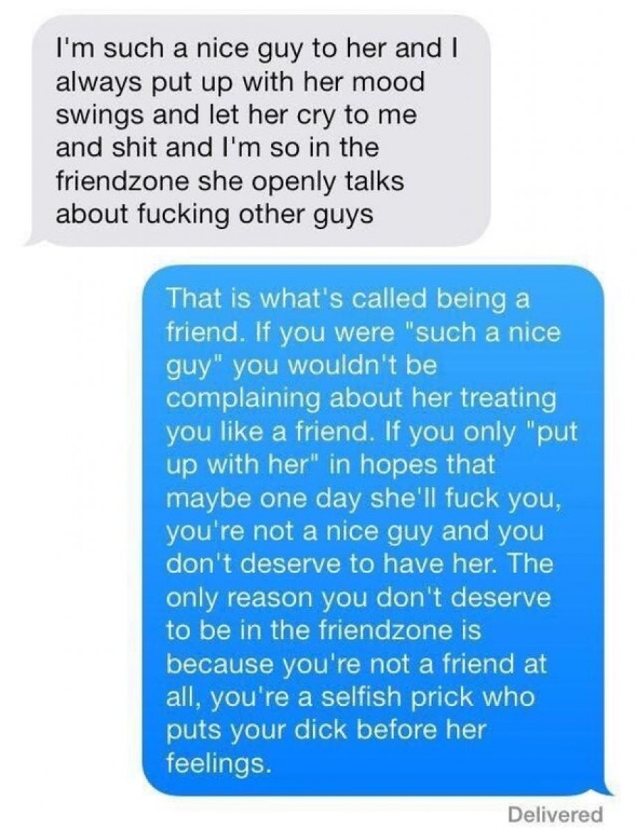 message to guys - I'm such a nice guy to her and I always put up with her mood swings and let her cry to me and shit and I'm so in the friendzone she openly talks about fucking other guys That is what's called being a friend. If you were "such a nice guy"