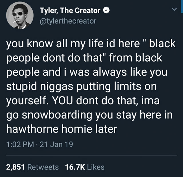 Tyler, The Creator you know all my life id here" black people dont do that" from black people and i was always you stupid niggas putting limits on yourself. You dont do that, ima go snowboarding you stay here in hawthorne homie later 21 Jan 19 2,851