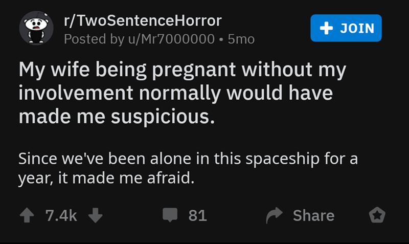 screenshot - rTwoSentenceHorror Posted by uMr7000000 5mo, Join My wife being pregnant without my involvement normally would have made me suspicious. Since we've been alone in this spaceship for a year, it made me afraid. 81