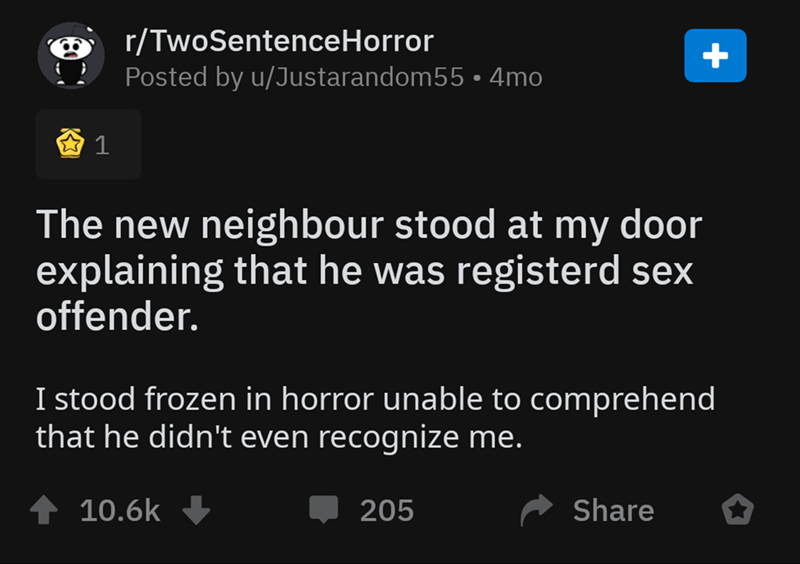 screenshot - rTwoSentenceHorror Posted by uJustarandom55 4mo 1 The new neighbour stood at my door explaining that he was registerd sex offender. I stood frozen in horror unable to comprehend that he didn't even recognize me. 4 205