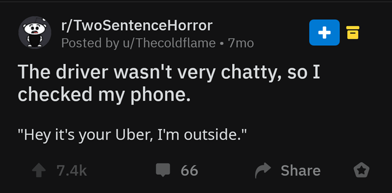 screenshot - rTwoSentenceHorror Posted by uThecoldflame 7mo The driver wasn't very chatty, so I checked my phone. "Hey it's your Uber, I'm outside." 1 66 o