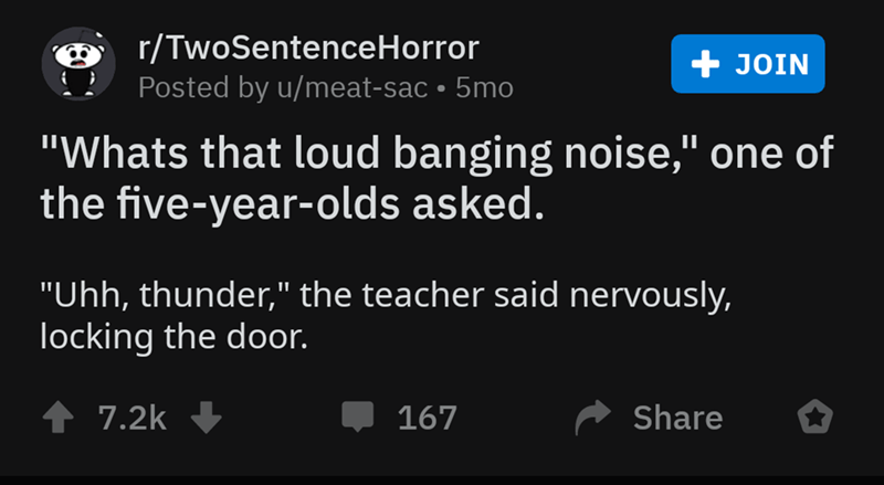 rTwoSentenceHorror Join Posted by umeatsac 5mo "Whats that loud banging noise," one of the fiveyearolds asked. "Uhh, thunder," the teacher said nervously, locking the door. 4 167 o