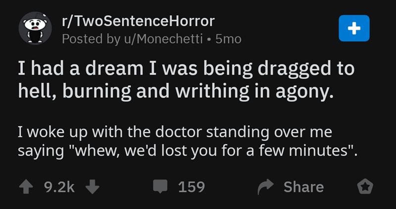screenshot - rTwoSentenceHorror Posted by uMonechetti 5mo, I had a dream I was being dragged to hell, burning and writhing in agony, I woke up with the doctor standing over me saying "whew, we'd lost you for a few minutes". 159,