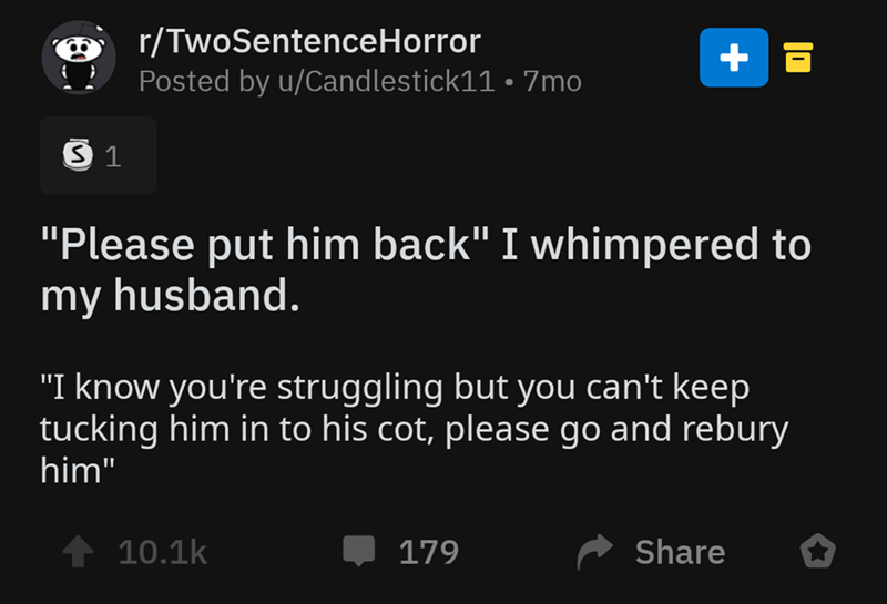 screenshot - ' rTwoSentenceHorror Posted by uCandlestick11 7mo 31 "Please put him back" I whimpered to my husband. "I know you're struggling but you can't keep tucking him in to his cot, please go and rebury him" 10.1 179